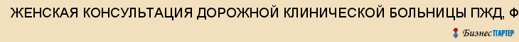ЖЕНСКАЯ КОНСУЛЬТАЦИЯ ДОРОЖНОЙ КЛИНИЧЕСКОЙ БОЛЬНИЦЫ ПЖД, ФГМУ, Саратов