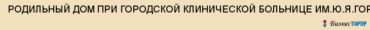 РОДИЛЬНЫЙ ДОМ ПРИ ГОРОДСКОЙ КЛИНИЧЕСКОЙ БОЛЬНИЦЕ ИМ.Ю.Я.ГОРДЕЕВА, МУЗ N 1, Саратов