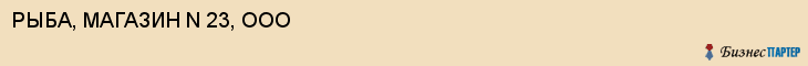 РЫБА, МАГАЗИН N 23, ООО, Саратов